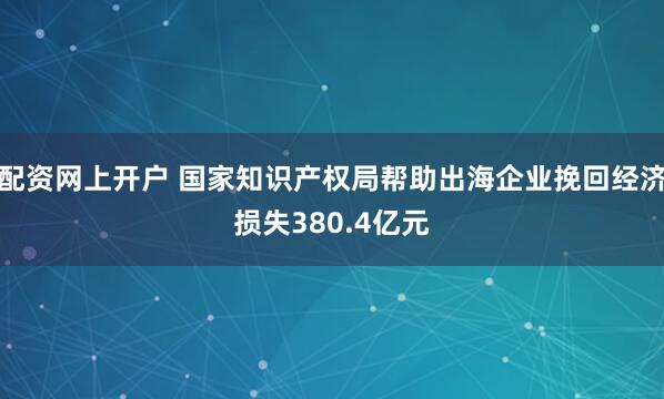 配资网上开户 国家知识产权局帮助出海企业挽回经济损失380.4亿元