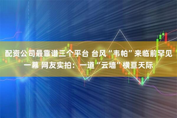 配资公司最靠谱三个平台 台风“韦帕”来临前罕见一幕 网友实拍：一道“云墙”横亘天际