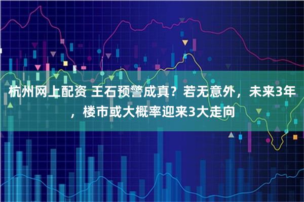 杭州网上配资 王石预警成真？若无意外，未来3年，楼市或大概率迎来3大走向